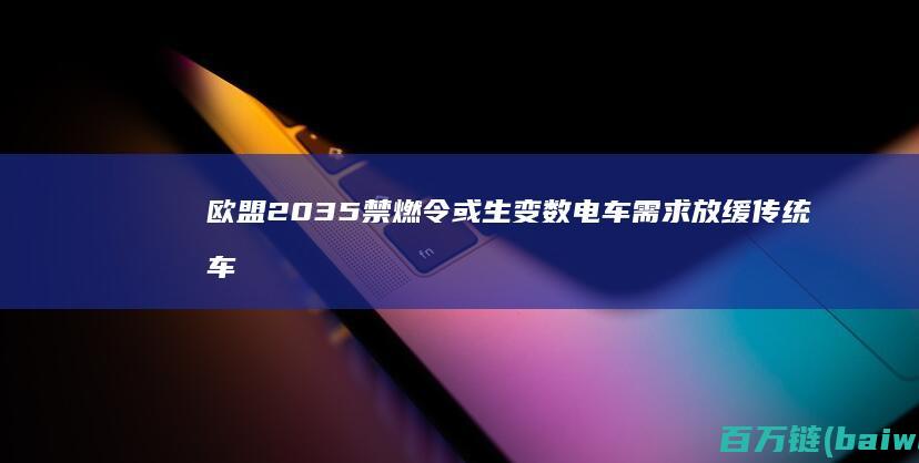 欧盟2035禁燃令或生变数电车需求放缓传统车企转型难-手机中国